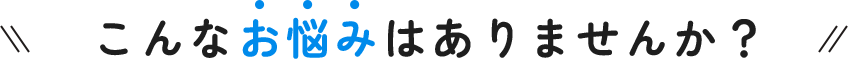 こんなお悩みはありませんか？  